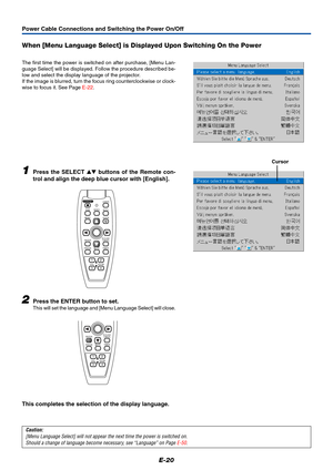 Page 21E-20
When [Menu Language Select] is Displayed Upon Switching On the Power
The first time the power is switched on after purchase, [Menu Lan-
guage Select] will be displayed. Follow the procedure described be-
low and select the display language of the projector.
If the image is blurred, turn the focus ring counterclockwise or clock-
wise to focus it. See Page E-22.
1Press the SELECT  buttons of the Remote con-
trol and align the deep blue cursor with [English].
Cursor
2Press the ENTER button to set....