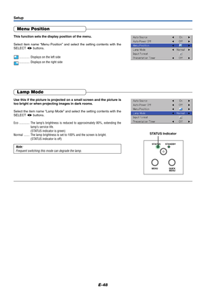 Page 49E-48
Lamp Mode
Use this if the picture is projected on a small screen and the picture is
too bright or when projecting images in dark rooms.
Select the item name “Lamp Mode” and select the setting contents with the
SELECT  buttons.
Eco ............. The lamp’s brightness is reduced to approximately 80%, extending the
lamp’s service life.
(STATUS indicator is green)
Normal ....... The lamp brightness is set to 100% and the screen is bright.
(STATUS indicator is off)
Note:
Frequent switching this mode...