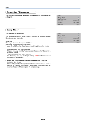 Page 54E-53
Resolution / Frequency
This function displays the resolution and frequency of the detected in-
put signal.
Lamp Timer
This displays the lamp timer.
This projector has an Eco mode function. The lamp life will differ between
Normal mode and Eco mode.
Lamp Life
Use only in Normal mode: approx.2000 hours
Use only in Eco mode: approx.2500 hours
*Lamp life will differ when there has been switching between the modes.
•When Lamp Life Has Been Reached
“Replace the Lamp Cartridge” is displayed on the screen...