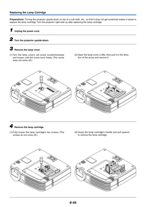 Page 59E-58
1
2
3
Replacing the Lamp Cartridge
Preparations: Turning the projector upside-down on top of a soft cloth, etc., so that it does not get scratched makes it easier to
replace the lamp cartridge. Turn the projector right-side up after replacing the lamp cartridge.
1Unplug the power cord.
2Turn the projector upside-down.
3Remove the lamp cover.
(1) Turn the lamp cover’s set screw counterclockwise
and loosen until the screw turns freely. (The screw
does not come off.)
4Remove the lamp cartridge.
(1)...