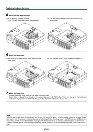 Page 60E-59
1
2
Replacing the Lamp Cartridge
5Mount the new lamp cartridge.
(1) Push the lamp cartridge in slowly.
(Line it up with the screw holes in the projector.)
6Mount the lamp cover.
(1) Set the tip of the lamp cover in place, then close the
lamp cover.
7Reset the Lamp Timer.
Connect the power cable, switch on the power, and then reset.
Select [Info.] → [Lamp Timer Reset] on the menu and press the ENTER button. There is a change to the initialization
verification display. Press the ENTER button again....