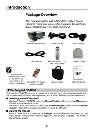 Page 13
14

Introduction
Power Cord 3mVGA Cable 3m
Remote mouse Control with Laser Pointer
AAA battery for mouse remote control(2)
USB Cable 3m
Projector with lens cap
Package Overview
This projector comes with all the items shown below.  
Check to make sure your unit is complete. Contact your 
dealer immediately if anything is missing.
Carrying Case
 The shape and number of supplied power cords vary depending on the product destination.
Owner’s Guide
Owner’s Manual
The Supplied CD-ROM
The supplied CD-ROM...