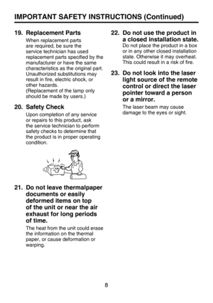 Page 7
8

IMPORTANT SAFETY INSTRUCTIONS (Continued)
19.   Replacement Parts
When replacement parts 
are required, be sure the 
service technician has used 
replacement parts speciﬁ ed by the 
manufacturer or have the same 
characteristics as the original part.
Unauthorized substitutions may 
result in ﬁ re, electric shock, or 
other hazards.
(Replacement of the lamp only 
should be made by users.)
20.   Safety Check
Upon completion of any service 
or repairs to this product, ask 
the service technician to...