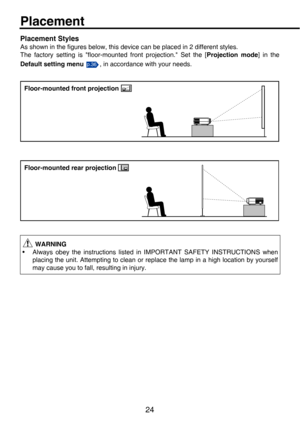 Page 2424
Placement
Placement Styles
As shown in the figures below, this device can be placed in 2 different styles.
The factory setting is floor-mounted front projection. Set the [Projection mode] in the
Default setting menu   , in accordance with your needs.
 WARNING
• Always obey the instructions listed  in IMPORTANT SAFETY INSTRUCTIONS when
placing the unit. Attempting to clean or repl ace the lamp in a high location by yourself
may cause you to fall, resulting in injury.
p.36
Floor-mounted front projection...