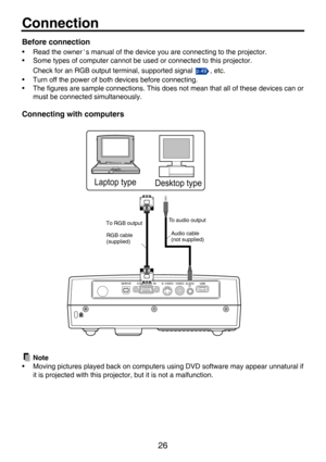 Page 2626
Connection
Before connection
• Read the owner's manual of the device you are connecting to the projector.
• Some types of computer cannot be us ed or connected to this projector.
Check for an RGB output terminal, supported signal  , etc.
• Turn off the power of both devices before connecting.
• The figures are sample connections. This do es not mean that all of these devices can or
must be connected simultaneously. 
Connecting with computers
Note
• Moving pictures played back on computer s using...