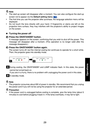 Page 2929
Operations
Note
• The start-up screen will disappear after a moment. You can also configure the start-up
screen not to appear via the Default setting menu .
• The first time you use the projector after purchase, the language selection menu will be
displayed.
• Do not touch the lens directly with your hand. If fingerprints or stains are left on the
projection lens surface, they may interfere with the projectors ability to project images
on the screen.
„
Turning the power off
Press the ON/STANDBY...