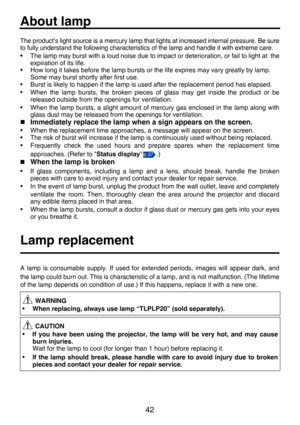 Page 4242
MaintenanceAbout lamp
The product’s light source is a mercury lamp that lights at increased internal pressure. Be sure
to fully understand the following characteristics of the lamp and handle it with extreme care.
• The lamp may burst with a loud noise due to impact or deterioration, or fail to light at the
expiration of its life.
• How long it takes before the lamp bursts or the life expires may vary greatly by lamp.
Some may burst shortly after first use.
• Burst is likely to happen if the lamp is...