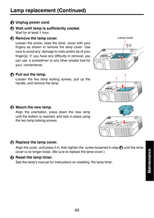 Page 4343
Maintenance
Lamp replacement (Continued)
Unplug power cord.
Wait until lamp is sufficiently cooled.
Wait for at least 1 hour.
Remove the lamp cover.
Loosen the screw, raise the lamp cover with your
fingers as shown to remove the lamp cover. Use
care to avoid any damage to nails and/or tip of your
finger(s). If you have any difficulty in removal, you
can use a screwdriver or any other smaller tool for
your convenience.
Pull out the lamp.
Loosen the two lamp locking screws, pull up the
handle, and...