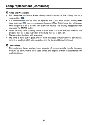 Page 4444
Lamp replacement (Continued)
Notes and Precautions
•The Lamp time item in the Status display menu indicates the time of lamp use (as a
rough guide). 
• It is recommended that the lamp be replaced after 2,000 hours of use. When [Lamp
time] reaches 2,000 hours, a message will appear. (After 2,000 hours, they will appear
when the power is on at the first time every 100 hours.) This display disappears when
you press the [MENU] button.
• Attach the lamp cover correctly so that it is not loose. If it is not...