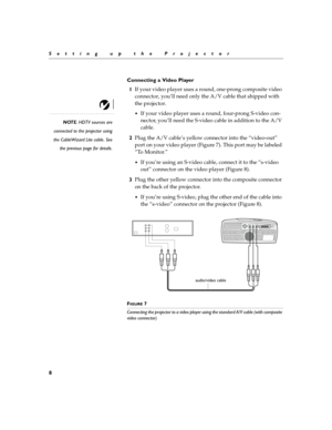 Page 128
Setting up the Projector
Connecting a Video Player
1If your video player uses a round, one-prong composite video 
connector, you’ll need only the A/V cable that shipped with 
the projector. 
NOTE: HDTV sources are
connected to the projector using
the CableWizard Lite cable. See
the previous page for details.
If your video player uses a round, four-prong S-video con-
nector, you’ll need the S-video cable in addition to the A/V 
cable. 
2Plug the A/V cable’s yellow connector into the “video-out” 
port...