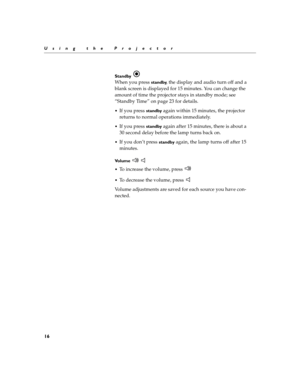Page 2016
Using the Projector
Standby  
When you press standby, the display and audio turn off and a 
blank screen is displayed for 15 minutes. You can change the 
amount of time the projector stays in standby mode; see 
“Standby Time” on page 23 for details.
If you press standby again within 15 minutes, the projector 
returns to normal operations immediately.
If you press standby again after 15 minutes, there is about a 
30 second delay before the lamp turns back on.
If you don’t press standby again, the...