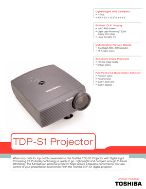 Page 1When duty calls for top-notch presentations, the Toshiba TDP-S1 Projector with Digital Light
Processing (DLP) display technology is ready to go. Lightweight and compact enough to travel
effortlessly, this full-featured personal projector helps ensure a flawless performance. So take
control of your presentation environment with the Toshiba TDP-S1 digital projector.
Lightweight and Compact
• 7.4 lbs.
• 3.9 x 9.0 x 12.5 (h x w x d)
Brilliant DLP Display
• 1,000 ANSI lumens
• Digital Light Processing
™ (DLP)...
