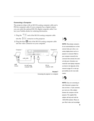 Page 139
Connecting a Computer
The projector ships with an M1-DA analog computer cable and a 
PR Lite computer cable. If your computer has a digital output, 
you can order the optional M1-DA digital computer cable. Con-
tact your Toshiba dealer for ordering information.
1Plug the   end of the M1-DA analog computer cable 
into the   connector on the projector.
NOTE: Many laptop computers 
do not automatically turn on their 
external video port when a sec-
ondary display device such as a 
projector is connected....