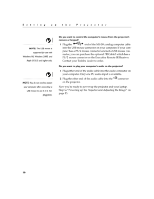 Page 1410
Setting up the Projector
Do you want to control the computer’s mouse from the projector’s 
remote or keypad?
NOTE: The USB mouse is
supported for use with
Windows 98, Windows 2000, and
Apple OS 8.5 and higher only.
1Plug the   end of the M1-DA analog computer cable 
into the USB mouse connector on your computer. If your com-
puter has a PS/2 mouse connector and not a USB mouse con-
nector, you can purchase the optional PR Cable3 which has a 
PS/2 mouse connector or the Executive Remote IR Receiver....