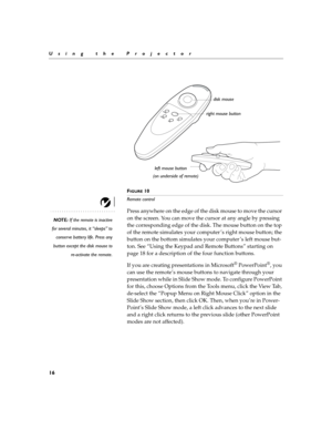 Page 2016
Using the Projector
F
IGURE 10
Remote control
NOTE: If the remote is inactive
for several minutes, it “sleeps” to
conserve battery life. Press any
button except the disk mouse to
re-activate the remote.
Press anywhere on the edge of the disk mouse to move the cursor 
on the screen. You can move the cursor at any angle by pressing 
the corresponding edge of the disk. The mouse button on the top 
of the remote simulates your computer ’s right mouse button; the 
button on the bottom simulates your...