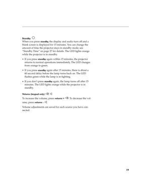 Page 2319
Standby  
When you press standby, the display and audio turn off and a 
blank screen is displayed for 15 minutes. You can change the 
amount of time the projector stays in standby mode; see 
“Standby Time” on page 27 for details. The LED lights orange 
while the projector is in standby.
If you press standby again within 15 minutes, the projector 
returns to normal operations immediately. The LED changes 
from orange to green.
If you press standby again after 15 minutes, there is about a 
60 second...