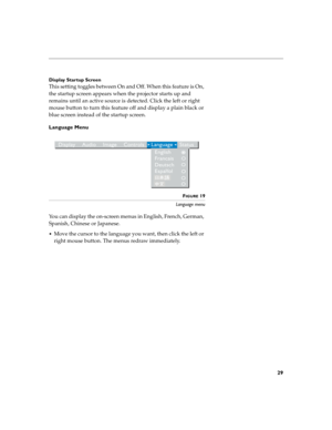 Page 3329
Display Startup Screen
This setting toggles between On and Off. When this feature is On, 
the startup screen appears when the projector starts up and 
remains until an active source is detected. Click the left or right 
mouse button to turn this feature off and display a plain black or 
blue screen instead of the startup screen. 
Language Menu
FIGURE 19
Language menu
You can display the on-screen menus in English, French, German, 
Spanish, Chinese or Japanese. 
Move the cursor to the language you...