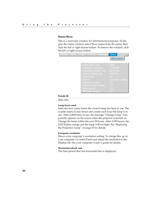 Page 3430
Using the Projector
Status Menu
This is a read-only window for informational purposes. To dis-
play the status window, select Show status from the menu, then 
click the left or right mouse button. To remove the window, click 
the left or right mouse button. 
FIGURE 20
Status menu
Lamp hours used
Indicates how many hours the current lamp has been in use. The 
counter starts at zero hours and counts each hour the lamp is in 
use. After 2,000 hours of use, the message “Change Lamp” tem-
porarily appears...