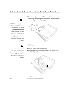 Page 3834
Maintenance & Troubleshooting
3Invert the projector on a soft flat surface, then insert a small 
screwdriver or other flat object into the tabs on the lamp mod-
ule door (Figure 21) and gently pry the door up.
WARNING: Be extremely careful
when removing the lamp module.
In the unlikely event that the bulb
ruptures, please contact your
Toshiba dealer, since small glass
fragments may be generated. The
lamp module is designed to
contain these fragments, but use
caution when removing the lamp
module.
F...