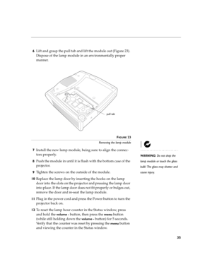 Page 3935
6Lift and grasp the pull tab and lift the module out (Figure 23). 
Dispose of the lamp module in an environmentally proper 
manner.
FIGURE 23
Removing the lamp module
WARNING: Do not drop the 
lamp module or touch the glass 
bulb! The glass may shatter and 
cause injury.
7Install the new lamp module, being sure to align the connec-
tors properly.
8Push the module in until it is flush with the bottom case of the 
projector.
9Tighten the screws on the outside of the module. 
10Replace the lamp door by...