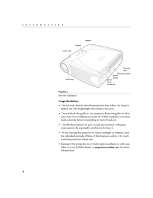 Page 84
Introduction
F
IGURE 2
Side view of projector 
Usage Guidelines
 Do not look directly into the projection lens when the lamp is 
turned on. The bright light may harm your eyes.
 Do not block the grills on the projector. Restricting the air flow 
can cause it to overheat and turn off. If this happens, you must 
wait a minute before attempting to turn it back on.
 Handle the projector as you would any product with glass 
components. Be especially careful not to drop it.
 Avoid leaving the projector...