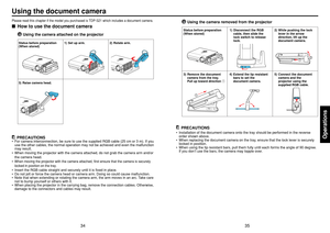 Page 1835
Operations
34
Using the document cameraPlease read this chapter if the model you purchased is TDP-S21 which includes a document camera.■How to use the document camera
Using the camera attached on the projector
PRECAUTIONS
•For camera interconnection, be sure to use the supplied RGB cable (25 cm or 3 m). If you
use the other cables, the normal operation may not be achieved and even the malfunction
may result.
•When moving the projector with the camera attached, do not grab the camera arm and/or
the...