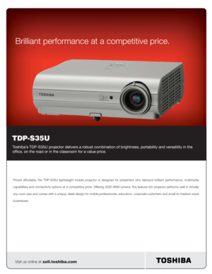 Page 1 
 
Priced affordably, the TDP-S35U lightweight mobile projector is designed for presenters who demand brilliant performance, multimedia 
capabilities and connectivity options at a competitive price. Offering 2000 ANSI lumens, this feature-rich projector performs well in virtually 
any room size and comes with a unique, sleek design for mobile professionals, educators, corporate customers and small-to-medium sized 
businesses.
Visit us online at sell.toshiba.com
Brilliant performance at a competitive...