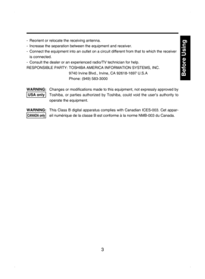 Page 3
3

Before Using

-  Reorient or relocate the receiving antenna.
-  Increase the separation between the equipment and receiver.
-  Connect the equipment into an outlet on a circuit different from that to which the receiver 
is connected.
-  Consult the dealer or an experienced radio/TV technician for help.
RESPONSIBLE PARTY:  TOSHIBA AMERICA INFORMATION SYSTEMS, INC.
 
9740 Irvine Blvd., Irvine, CA 92618-1697 U.S.A 
Phone: (949) 583-3000
WARNING:    Changes or modiﬁcations made to this equipment, not...