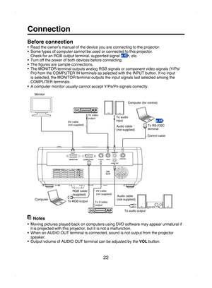 Page 22
22
Connection
Before connection
•  Read the owner’s manual of the device you are connecting to the projector.
•  Some types of computer cannot be used or connected to this projector.
  Check for an RGB output terminal, supported signal 
p.42, etc.
•  Turn off the power of both devices before connecting.
•  The ﬁgures are sample connections. 
• The MONITOR terminal outputs analog RGB signals or component video signals (Y/PB/PR) from the COMPUTER IN terminals as selected with the INPUT button. If no input...