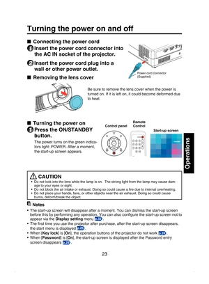 Page 23
23
Operations
Turning the power on and off
■  Connecting the power cord
1 Insert the power cord connector into 
the AC IN socket of the projector.
2 Insert the power cord plug into a 
wall or other power outlet.
■  Removing the lens cover
Be sure to remove the lens cover when the power is 
turned on. If it is left on, it could become deformed due 
to heat.
■ Turning the power on
1 Press the ON/STANDBY 
button.
The power turns on the green indica-
tors light: POWER. After a moment, 
the start-up screen...