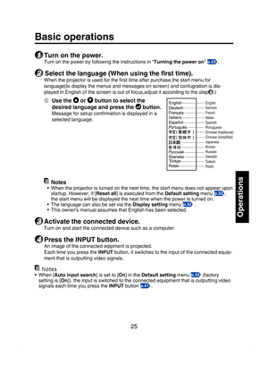 Page 25
25

Operations

Basic operations
1 Turn on the power.
Turn on the power by following the instructions in “Turning the power on” p.23.
2 Select the language (When using the ﬁrst time).
When the projector is used for the ﬁrst time after purchase,the start menu for 
language(to display the menus and messages on screen) and confugration is dis-
played in English.(if the screen is out of focus,adjust it according to the step6.)
  Use the  or  button to select the 
desired language and press the  button....