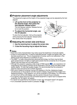 Page 26
26

5
 Projector placement angle adjustments
The placement angle and the height of the projected image can be adjusted by the foot 
adjuster.
  Lift up the front of the projector to 
the desired angle, then press the 
foot adjuster release button.
The foot adjuster extends. Release the but-
ton to lock the position.
  To adjust the horizontal angle, use 
the tilt adjuster.
To stow the foot adjuster, hold up the projector 
while pressing the foot adjuster release button, 
then slowly lower the...