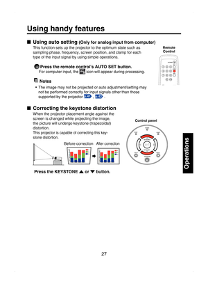 Page 27
27

Operations

Using handy features
■  Using auto setting (Only for analog input from computer)
This function sets up the projector to the optimum state such as 
sampling phase, frequency, screen position, and clamp for each 
type of the input signal by using simple operations.
 Press the remote control’s AUTO SET button. 
For computer input, the  icon will appear during processing. 
  Notes
•  The image may not be projected or auto adjustment/setting may 
not be performed correctly for input signals...