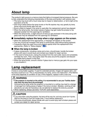 Page 35
35
Maintenance
The product’s light source is a mercury lamp that lights at increased internal pressure. Be sure to fully understand the following characteristics of the lamp and handle it with extreme care.•  The lamp may burst with a loud noise due to impact or deterioration, or fail to light at the expiration of its life.
•  How long it takes before the lamp bursts or the life expires may vary greatly by lamp.  Some may burst shortly after ﬁrst use.
•  Burst is likely to happen if the lamp is used...