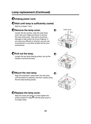 Page 36
36

Lamp replacement (Continued)
1 Unplug power cord.
2 Wait until lamp is sufﬁciently cooled.
Wait for at least 1 hour.
3 Remove the lamp cover.
Loosen the two screws, raise the outer lamp 
cover with your ﬁngers as shown to remove 
the outer lamp cover. Use care to avoid any 
damage to nails and/or tip of your ﬁnger(s). If 
you have any difﬁculty in removal, you can use 
a screwdriver or any other smaller tool for your 
convenience. 
4 Pull out the lamp.
Loosen the two lamp locking screws, pull up the...
