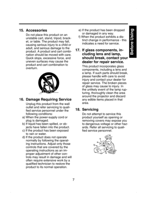 Page 7
7

Before Using

Introduction
15.   Accessories
Do not place this product on an 
unstable cart, stand, tripod, brack-
et, or table. The product may fall, 
causing serious injury to a child or 
adult, and serious damage to the 
product. A product and cart combi
-
nation should be moved with care. 
Quick stops, excessive force, and 
uneven surfaces may cause the 
product and cart combination to 
overturn.
S3125A
16.   Damage Requiring Service
Unplug this product from the wall 
outlet and refer servicing...