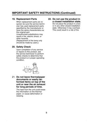 Page 8
8

IMPORTANT SAFETY INSTRUCTIONS (Continued)
19.   Replacement Parts
When replacement parts are re-
quired, be sure the service techni-
cian has used replacement parts 
speciﬁed by the manufacturer or 
have the same characteristics as 
the original part.
Unauthorized substitutions may 
result in ﬁre, electric shock, or 
other hazards.
(Replacement of the lamp only 
should be made by users.)
20.   Safety Check
Upon completion of any service 
or repairs to this product, ask 
the service technician to...