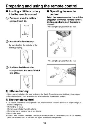 Page 18
18
■Operating the remote
control
Point the remote control toward the
projector’s infrared remote sensor,
and press a button on the remote
control.
•Operating the projector from the front
1515
5m
3m
•Operating the projector from the rear
15
155m
3m
A
C  IN
■ Loading a Lithium battery
into the remote control
1Push and slide the battery
compartment lid.
12
2Install a Lithium battery.
Be sure to align the polarity of the
battery properly.
3Position the lid over the
compartment and snap it back
into place....