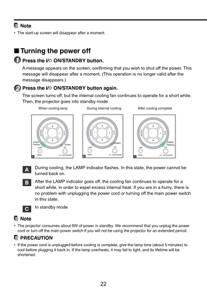 Page 22
22
Note
•The start-up screen will disappear after a moment.
■ T urning the power off
1Press the I/ ON/STANDBY button.
A  message appears on the screen, confirming that you wish to shut off the power. This
message will disappear after a moment. (This operation is no longer val\
id after the
message disappears.)
2Press the I/ ON/STANDBY button again.
The screen turns off, but the internal cooling fan continues to operate for a short while.
Then, the projector goes into standby mode.
When cooling lamp...