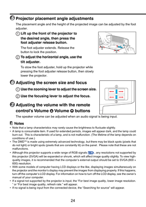 Page 24
24
5Projector placement angle adjustments
The placement angle and the height of the projected image can be adjuste\
d by the foot
adjuster.
1Lift up the front of the projector to
the desired angle, then press the
foot adjuster release button.
The foot adjuster extends. Release the
button to lock the position.
2To  adjust the horizontal angle, use the
tilt adjuster.
To  s tow the foot adjuster, hold up the projector while
pressing the foot adjuster release button, then slowly
lower the projector....