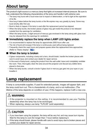 Page 34
34
The product’s light source is a mercury lamp that lights at increased internal press\
ure. Be sure to
fully understand the following characteristics of the lamp and handle it\
 with extreme care.
•The lamp may burst with a loud noise due to impact or deterioration, or \
fail to light at the expiration
of its life.
• How long it takes before the lamp bursts or the life expires may vary gr\
eatly by lamp. Some may
burst shortly after first use.
• Burst
 is likely to happen if the lamp is used after the...