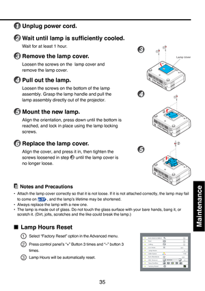 Page 35
35
Maintenance
1Unplug power cord.
2Wait until lamp is sufficiently cooled.
W ait for at least 1 hour.
3Remove the lamp cover.
Loosen the screws on the  lamp cover and
remove the lamp cover.
4Pull out the lamp.
Loosen the screws on the bottom of the lamp
assembly. Grasp the lamp handle and pull the
lamp assembly directly out of the projector.
5Mount the new lamp.
Align the orientation, press down until the bottom is
reached, and lock in place using the lamp locking
screws.
6Replace the lamp cover.
Align...