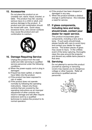 Page 7
Before Using
7
15. Accessories
Do not place this product on an
unstable cart, stand, tripod, bracket, or
table.  The product may fall, causing
serious injury to a child or adult, and
serious damage to the product.  A
product and cart combination should
be moved with care.  Quick stops,
excessive force, and uneven surfaces
may cause the product and cart
combination to overturn.
S3125A
16. Damage Requiring Service
Unplug this product from the wall
outlet and refer servicing to qualified
service personnel...