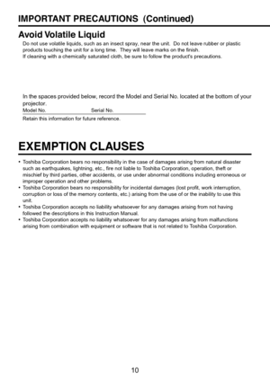 Page 10
10
EXEMPTION CLAUSES
•Toshiba Corporation bears no responsibility in the case of damages arisin\
g from natural disaster
such as earthquakes, lightning, etc., fire not liable to Toshiba Corporation, operation, theft or
mischief by third parties, other accidents, or use under abnormal condit\
ions including erroneous or
improper operation and other problems.
• Toshiba Corporation bears no responsibility for incidental damages (lost\
 profit, work interruption,
corruption or loss of the memory contents,...