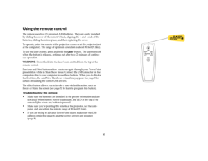 Page 2323
Using the remote controlThe remote uses two (2) provided AAA batteries. They are easily installed 
by sliding the cover off the remote’s back, aligning the + and - ends of the 
batteries, sliding them into place, and then replacing the cover.
To operate, point the remote at the projection screen or at the projector (not 
at the computer). The range of optimum operation is about 30 feet (9.14m).
To use the laser pointer, press and hold the Laser button. The laser turns off 
when the button is released,...