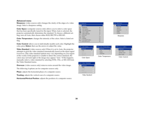 Page 3030 Advanced menu
Sharpness: (video sources only) changes the clarity of the edges of a video 
image. Select a sharpness setting.
Color Space: (computer sources only) allows you to select a color space 
that has been specifically tuned for the input. When Auto is selected, the 
projector automatically determines the standard. To choose a different set-
ting, turn off Auto, then choose either RGB, REC709 or REC601.
Color Temperature: changes the intensity of the colors. Select a listed set-
ting.
Color...