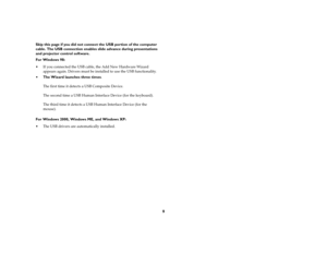 Page 99
Skip this page if you did not connect the USB portion of the computer 
cable. The USB connection enables slide advance during presentations 
and projector control software.
For Windows 98:
 If you connected the USB cable, the Add New Hardware Wizard 
appears again. Drivers must be installed to use the USB functionality. 
The Wizard launches three times. 
The first time it detects a USB Composite Device. 
The second time a USB Human Interface Device (for the keyboard). 
The third time it detects a USB...