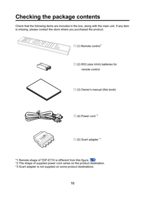 Page 1616
Checking the package contents
Check that the following items are included in the box, along with the main unit. If any item 
is missing, please contact the store where you purchased the product.

 (1) Remote control*1

 (2) R03 (size A A A) batteries for 
          remote control

 (3) Owner’s manual (this book)

 (4) Power cord *2

 (5) Scart adapter *3
*1 Remote shape of TDP-ET10 is different from this ﬁ gure. p.18
*2 The shape of supplied power cord varies on the product destination.
*3 Scart...