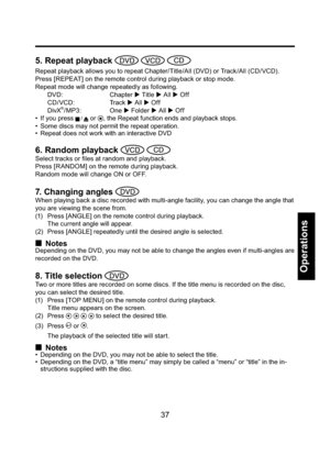 Page 3737
Operations
5. Repeat playback   
Repeat playback allows you to repeat Chapter/Title/All (DVD) or Track/All (CD/ VCD).
Press [REPEAT] on the remote control during playback or stop mode.
Repeat mode will change repeatedly as following.
 DVD:  Chapter 
 Title 
 All 
 Off
CD/VCD: Track 
 All 
 Off
DivX
®/MP3: One 
 Folder 
 All 
 Off
•  If you press 
 /  or , the Repeat function ends and playback stops.
•  Some discs may not permit the repeat operation.
•  Repeat does not work with an interactive...