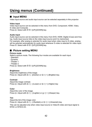 Page 4242
■ Input MENU
Video input source and audio input source can be selected separately in this projector.
Video input
Video input source can be selected in this menu from DVD, Component, HDMI, Video, 
S-video and Computer.
Press 
. Select with   / [UP] [DOWN] key.
Audio input
Audio input source can be selected in this menu from DVD, HDMI, Digital (Coax) and Ana-
log. Audio input source links to the video input source and it is memorized.
For example, after analog is selected for audio input when video...